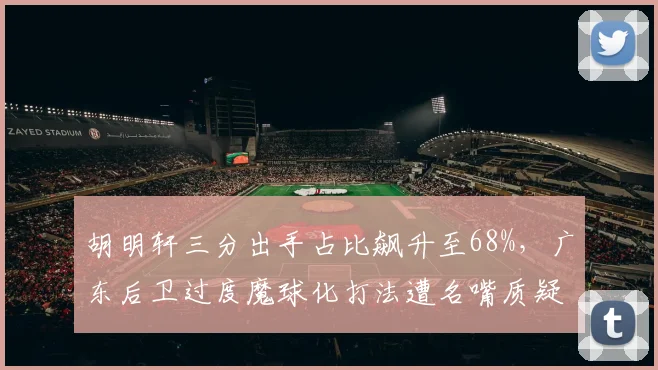 胡明轩三分出手占比飙升至68%，广东后卫过度魔球化打法遭名嘴质疑