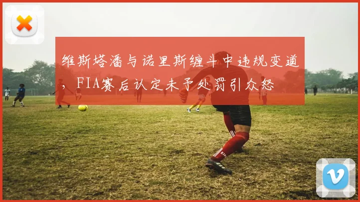 维斯塔潘与诺里斯缠斗中违规变道，FIA赛后认定未予处罚引众怒