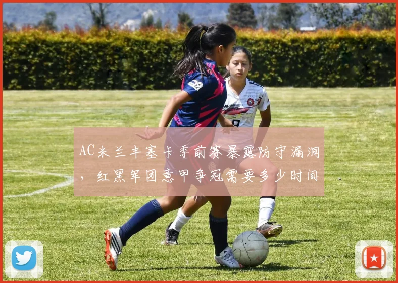 AC米兰丰塞卡季前赛暴露防守漏洞，红黑军团意甲争冠需要多少时间？