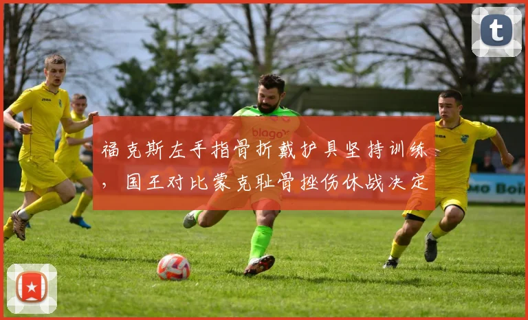 福克斯左手指骨折戴护具坚持训练，国王对比蒙克耻骨挫伤休战决定复出时间表分化
