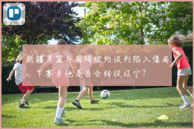 新疆男篮与周琦续约谈判陷入僵局，下赛季他是否会转投辽宁？