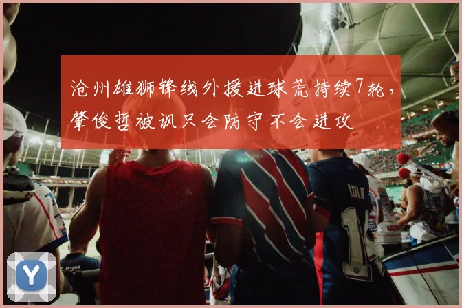 沧州雄狮锋线外援进球荒持续7轮，肇俊哲被讽只会防守不会进攻