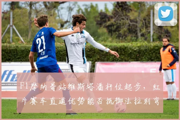 F1摩纳哥站维斯塔潘杆位起步，红牛赛车直道优势能否抵御法拉利弯道反击？