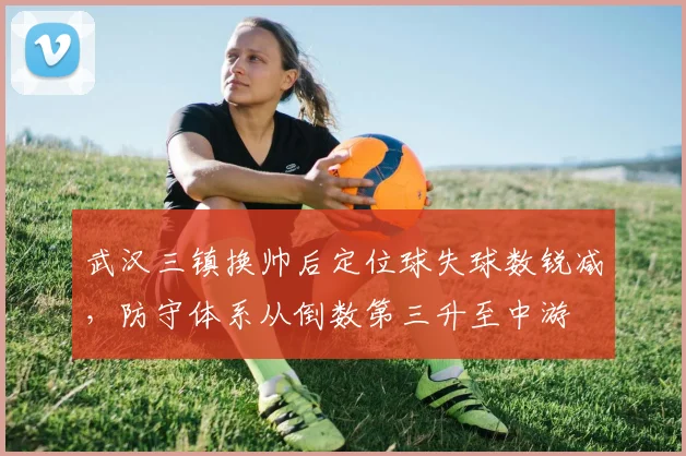 武汉三镇换帅后定位球失球数锐减，防守体系从倒数第三升至中游