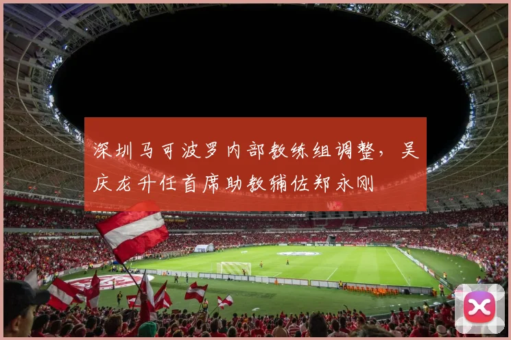 深圳马可波罗内部教练组调整，吴庆龙升任首席助教辅佐郑永刚