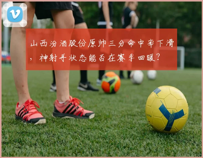 山西汾酒股份原帅三分命中率下滑，神射手状态能否在赛季回暖？